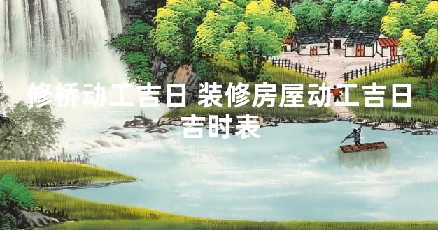 修桥动工吉日 装修房屋动工吉日吉时表
